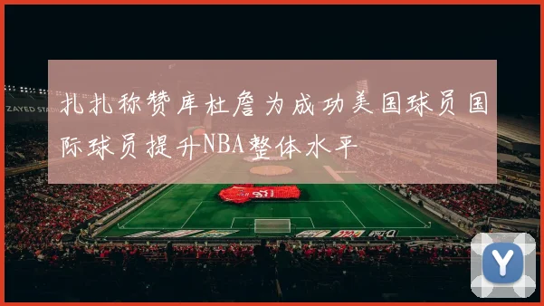 扎扎称赞库杜詹为成功美国球员国际球员提升NBA整体水平