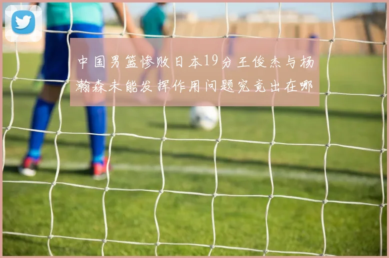 中国男篮惨败日本19分王俊杰与杨瀚森未能发挥作用问题究竟出在哪儿