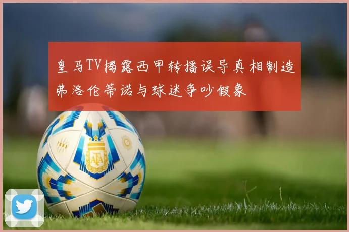 皇马TV揭露西甲转播误导真相制造弗洛伦蒂诺与球迷争吵假象