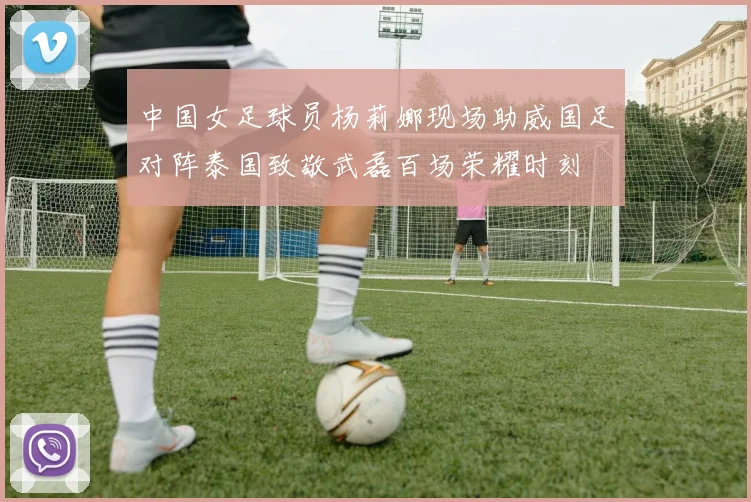 中国女足球员杨莉娜现场助威国足对阵泰国致敬武磊百场荣耀时刻