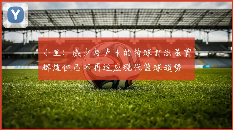 小里：威少与卢卡的持球打法虽曾辉煌但已不再适应现代篮球趋势