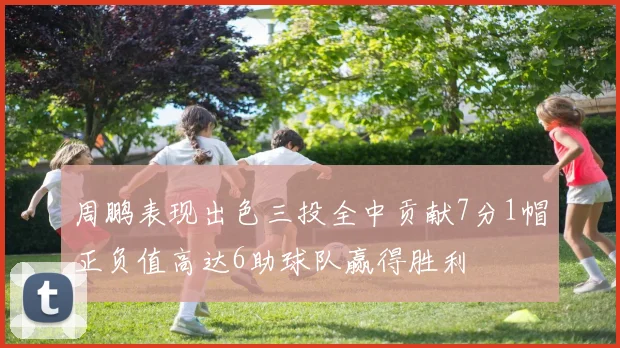 周鹏表现出色三投全中贡献7分1帽正负值高达6助球队赢得胜利