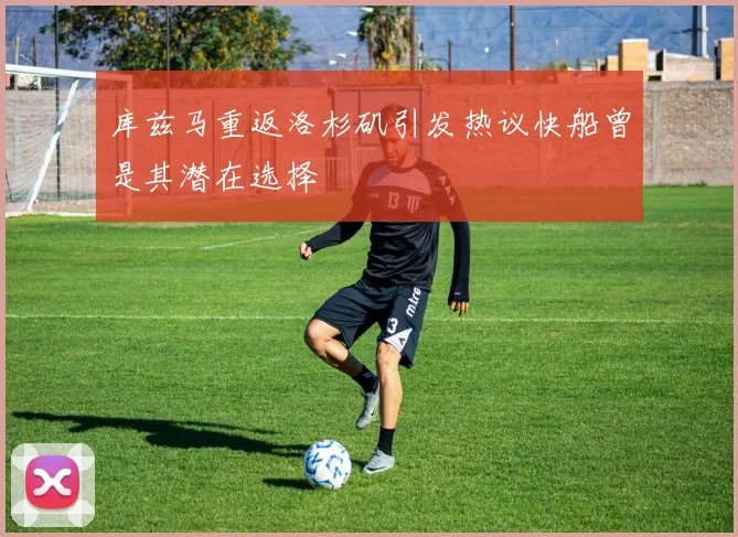 库兹马重返洛杉矶引发热议快船曾是其潜在选择