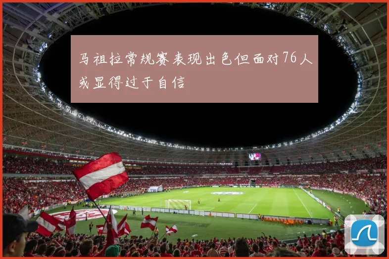 马祖拉常规赛表现出色但面对76人或显得过于自信
