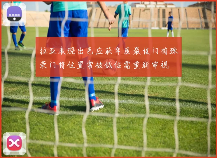 拉亚表现出色应获年度最佳门将殊荣门将位置常被低估需重新审视