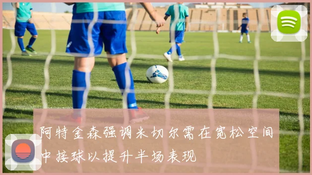 阿特金森强调米切尔需在宽松空间中接球以提升半场表现