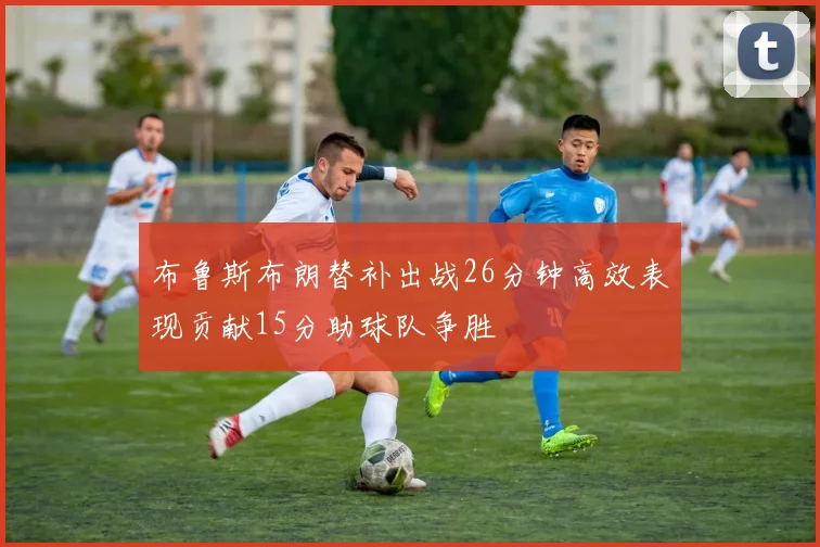 布鲁斯布朗替补出战26分钟高效表现贡献15分助球队争胜