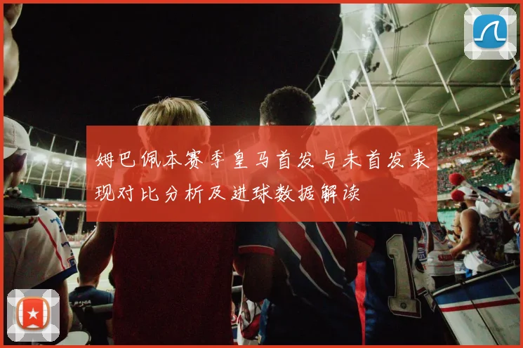 姆巴佩本赛季皇马首发与未首发表现对比分析及进球数据解读