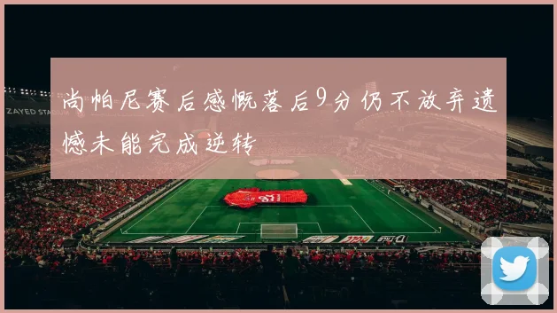 尚帕尼赛后感慨落后9分仍不放弃遗憾未能完成逆转