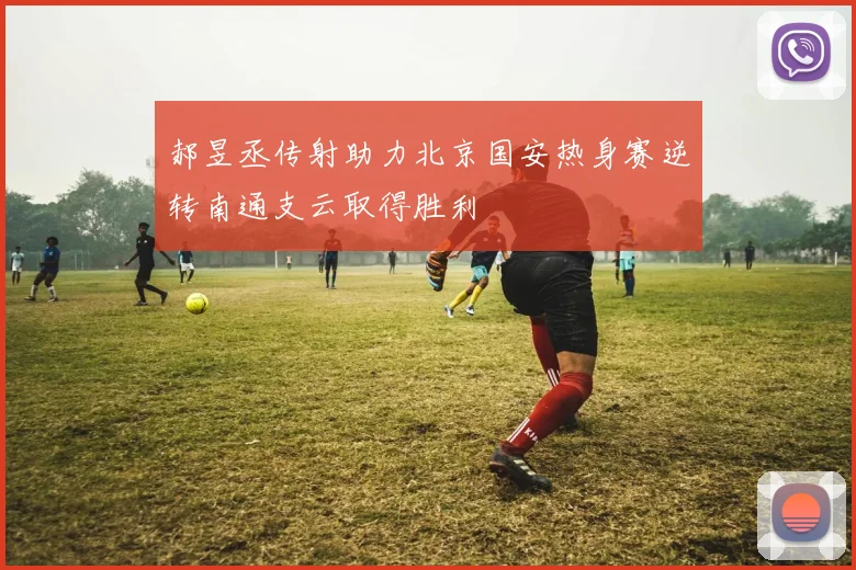 郝昱丞传射助力北京国安热身赛逆转南通支云取得胜利
