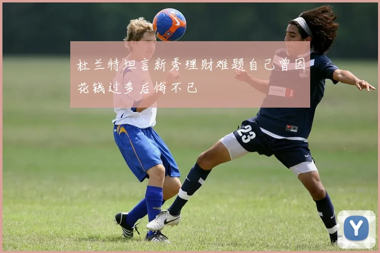 杜兰特坦言新秀理财难题自己曾因花钱过多后悔不已