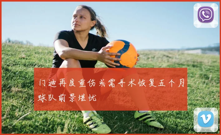 门迪再度重伤或需手术恢复五个月球队前景堪忧