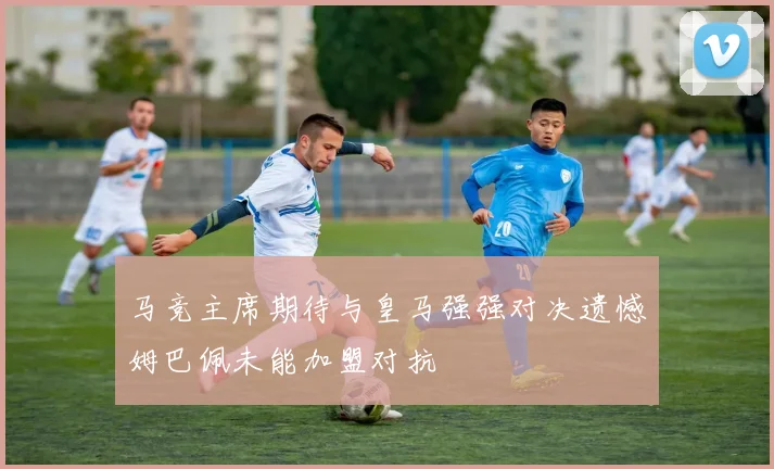 马竞主席期待与皇马强强对决遗憾姆巴佩未能加盟对抗