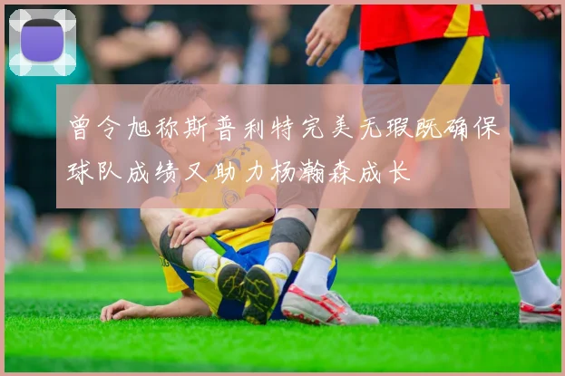 曾令旭称斯普利特完美无瑕既确保球队成绩又助力杨瀚森成长