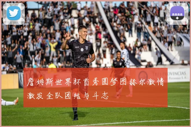 詹姆斯世界杯首秀圆梦图赫尔激情激发全队团结与斗志