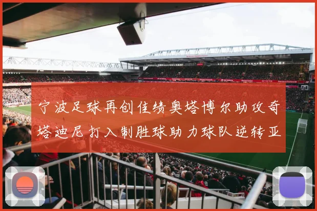 宁波足球再创佳绩奥塔博尔助攻奇塔迪尼打入制胜球助力球队逆转亚泰