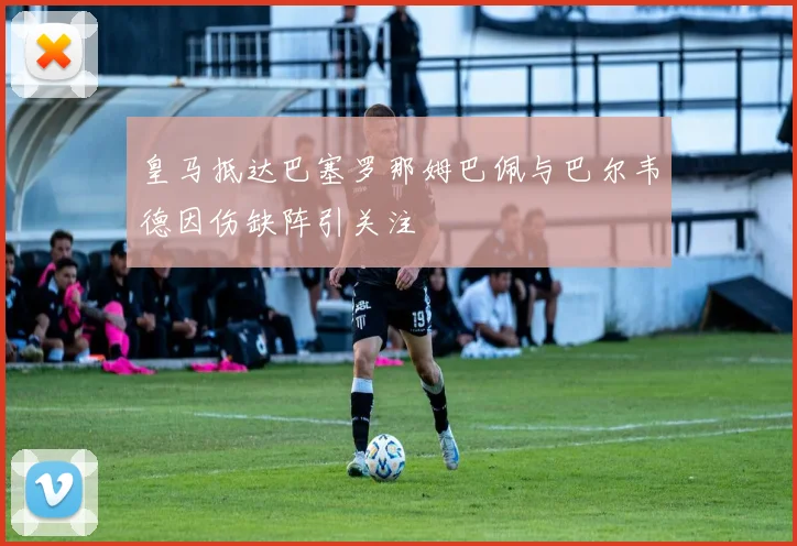 皇马抵达巴塞罗那姆巴佩与巴尔韦德因伤缺阵引关注
