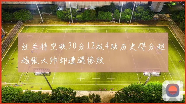 杜兰特空砍30分12板4助历史得分超越张大帅却遭遇惨败