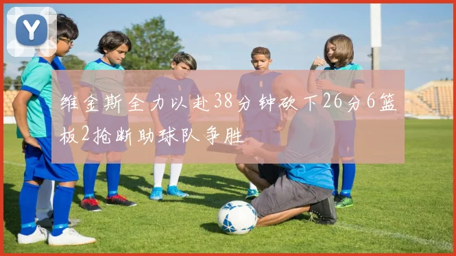维金斯全力以赴38分钟砍下26分6篮板2抢断助球队争胜