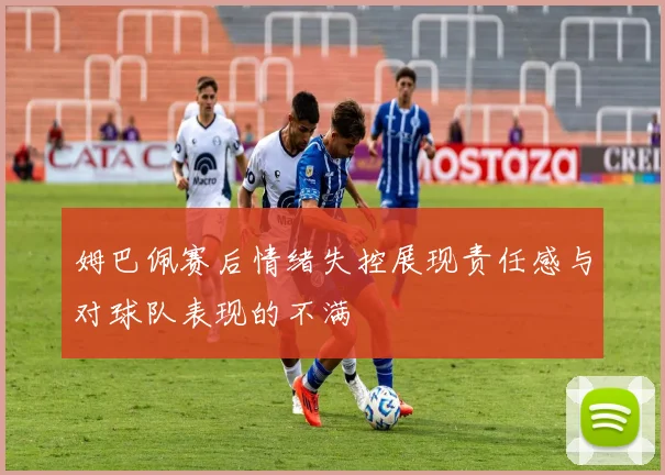 姆巴佩赛后情绪失控展现责任感与对球队表现的不满