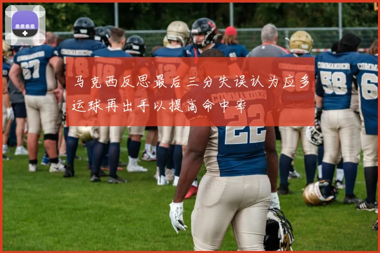 马克西反思最后三分失误认为应多运球再出手以提高命中率
