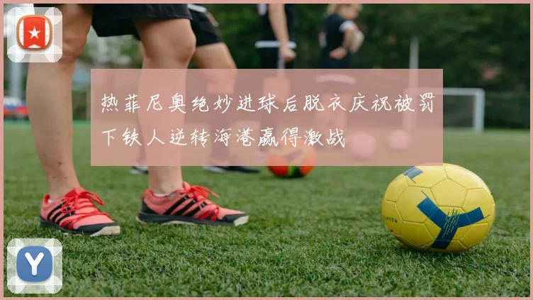 热菲尼奥绝妙进球后脱衣庆祝被罚下铁人逆转海港赢得激战
