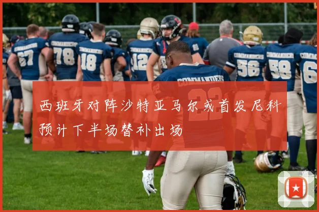 西班牙对阵沙特亚马尔或首发尼科预计下半场替补出场