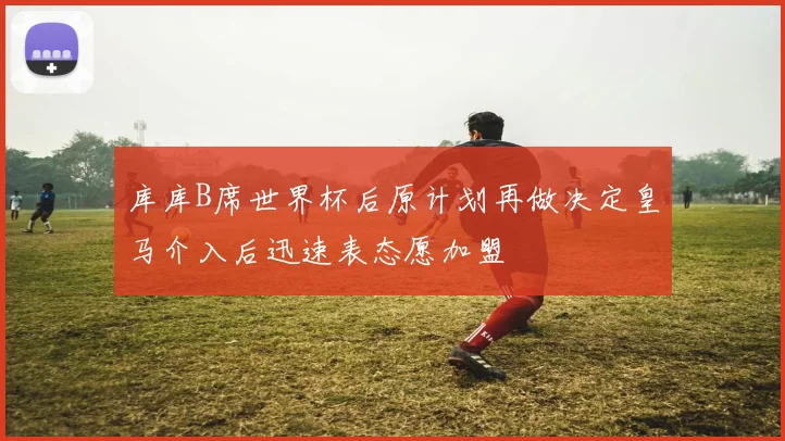 库库B席世界杯后原计划再做决定皇马介入后迅速表态愿加盟