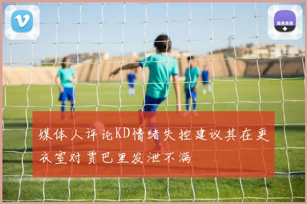 媒体人评论KD情绪失控建议其在更衣室对贾巴里发泄不满