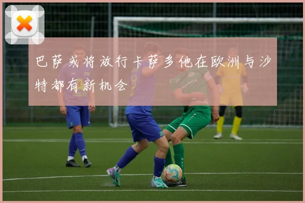 巴萨或将放行卡萨多他在欧洲与沙特都有新机会