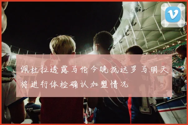 佩杜拉透露马伦今晚抵达罗马明天将进行体检确认加盟情况