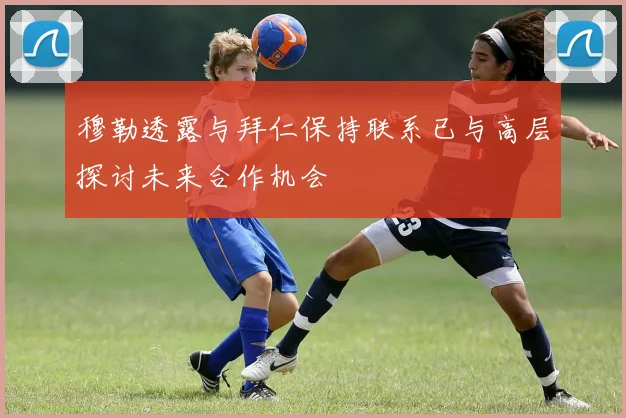 穆勒透露与拜仁保持联系已与高层探讨未来合作机会