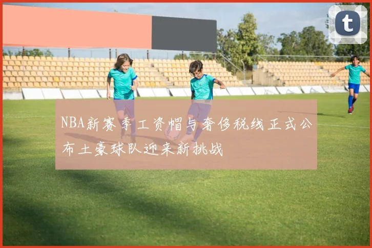 NBA新赛季工资帽与奢侈税线正式公布土豪球队迎来新挑战