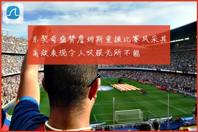 东契奇盛赞詹姆斯重振比赛风采其高效表现令人叹服无所不能