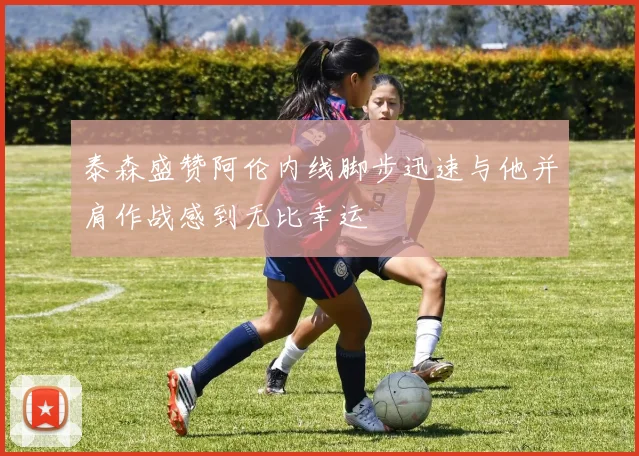 泰森盛赞阿伦内线脚步迅速与他并肩作战感到无比幸运