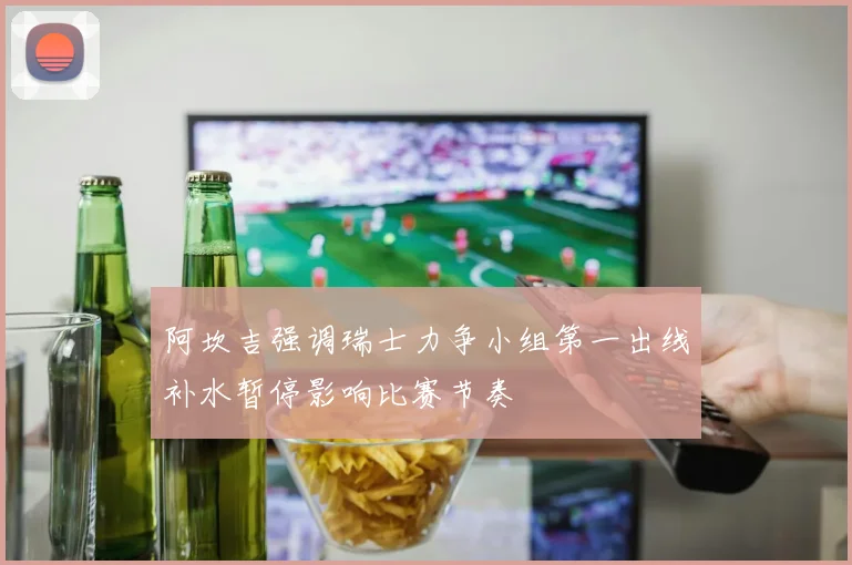 阿坎吉强调瑞士力争小组第一出线补水暂停影响比赛节奏