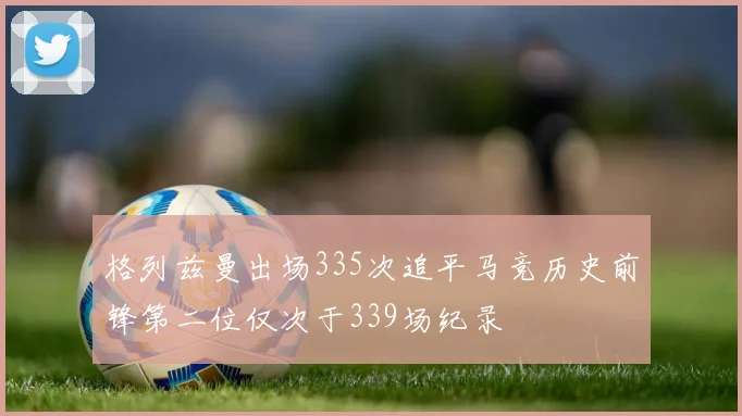 格列兹曼出场335次追平马竞历史前锋第二位仅次于339场纪录