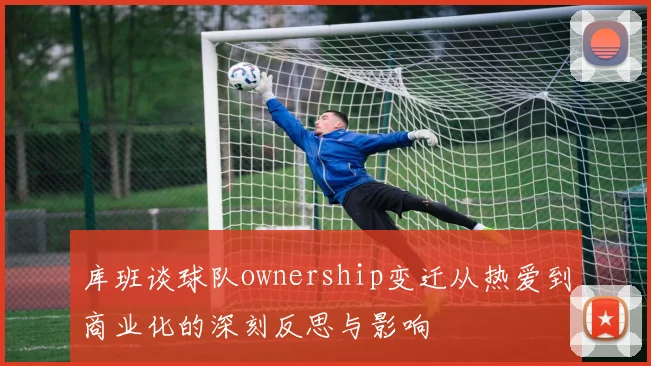 库班谈球队ownership变迁从热爱到商业化的深刻反思与影响