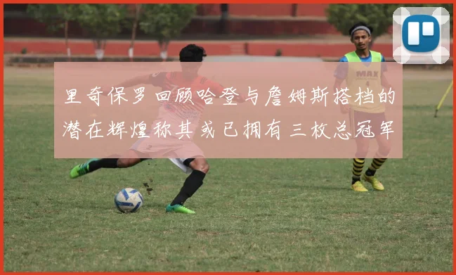 里奇保罗回顾哈登与詹姆斯搭档的潜在辉煌称其或已拥有三枚总冠军戒指