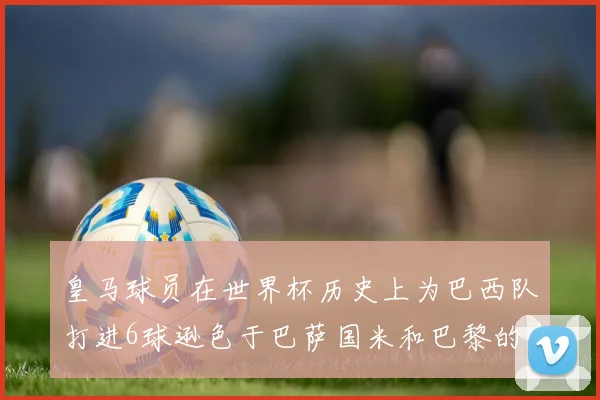 皇马球员在世界杯历史上为巴西队打进6球逊色于巴萨国米和巴黎的表现