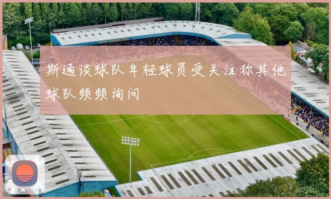 斯通谈球队年轻球员受关注称其他球队频频询问