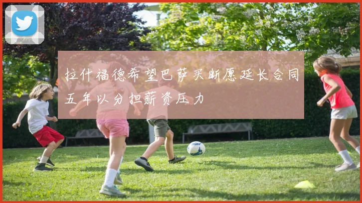 拉什福德希望巴萨买断愿延长合同五年以分担薪资压力