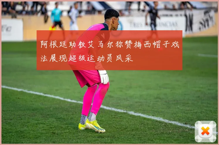阿根廷助教艾马尔称赞梅西帽子戏法展现超级运动员风采